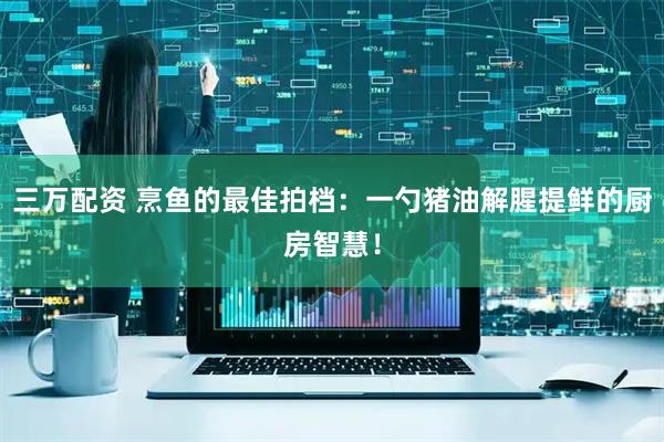 三万配资 烹鱼的最佳拍档：一勺猪油解腥提鲜的厨房智慧！