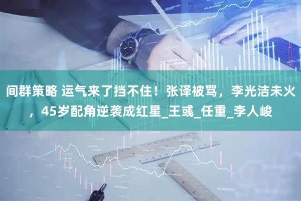 间群策略 运气来了挡不住！张译被骂，李光洁未火，45岁配角逆袭成红星_王彧_任重_李人峻