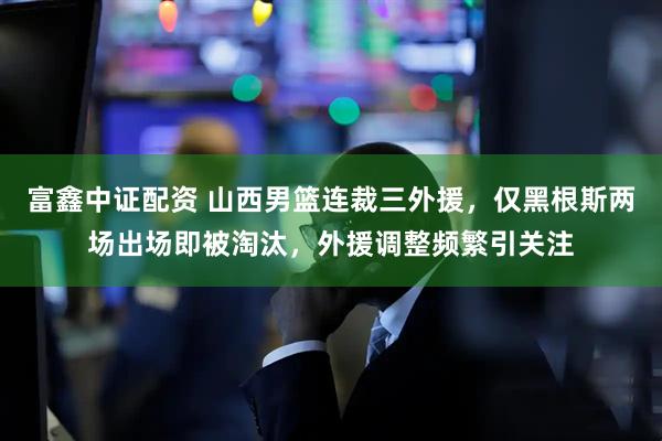 富鑫中证配资 山西男篮连裁三外援，仅黑根斯两场出场即被淘汰，外援调整频繁引关注