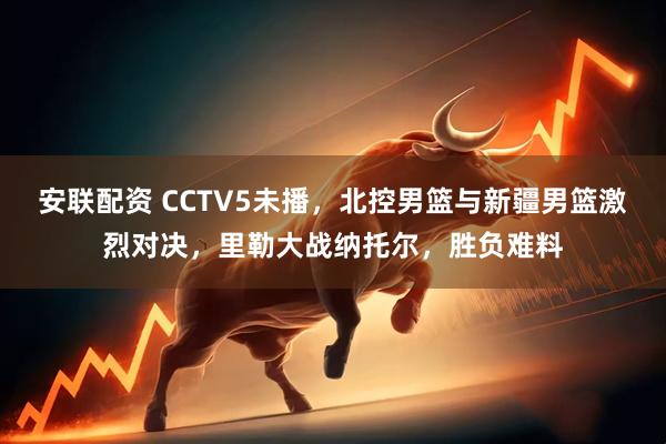 安联配资 CCTV5未播，北控男篮与新疆男篮激烈对决，里勒大战纳托尔，胜负难料