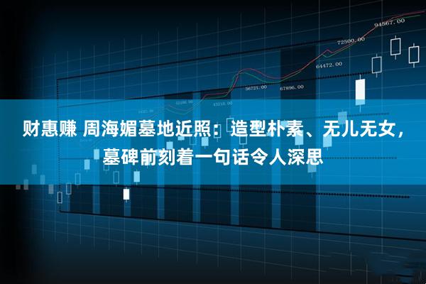 财惠赚 周海媚墓地近照：造型朴素、无儿无女，墓碑前刻着一句话令人深思